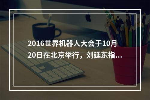 2016世界机器人大会于10月20日在北京举行，刘延东指出，