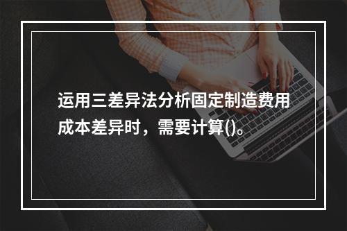 运用三差异法分析固定制造费用成本差异时，需要计算()。