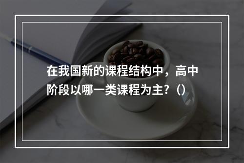 在我国新的课程结构中，高中阶段以哪一类课程为主?（）