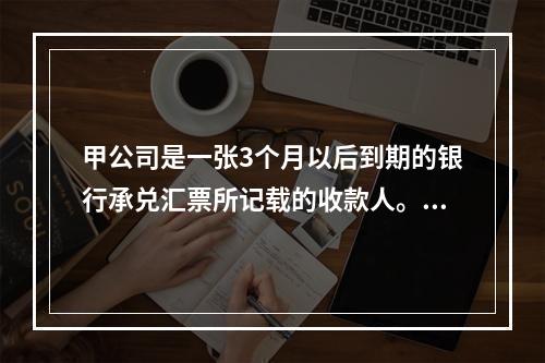 甲公司是一张3个月以后到期的银行承兑汇票所记载的收款人。甲公