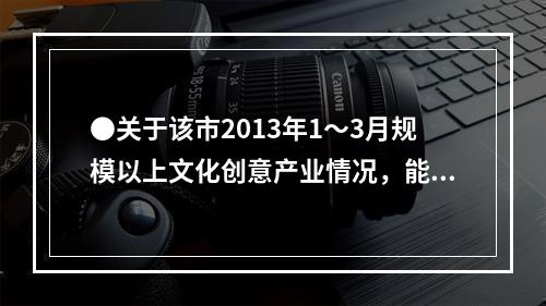 ●关于该市2013年1～3月规模以上文化创意产业情况，能够从