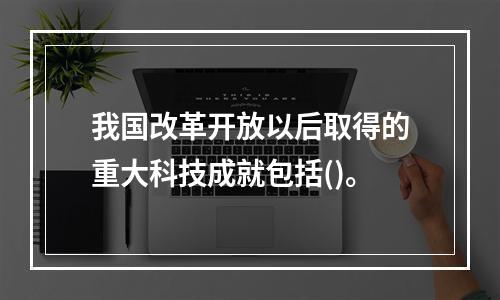 我国改革开放以后取得的重大科技成就包括()。