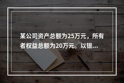 某公司资产总额为25万元，所有者权益总额为20万元。以银行存