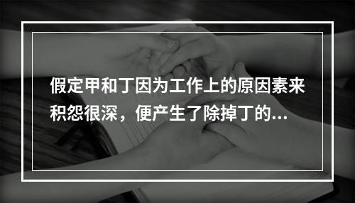 假定甲和丁因为工作上的原因素来积怨很深，便产生了除掉丁的念头