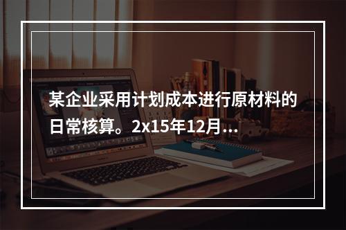 某企业采用计划成本进行原材料的日常核算。2x15年12月初结