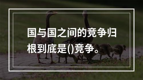 国与国之间的竞争归根到底是()竞争。