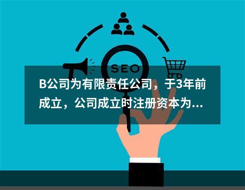 B公司为有限责任公司，于3年前成立，公司成立时注册资本为10