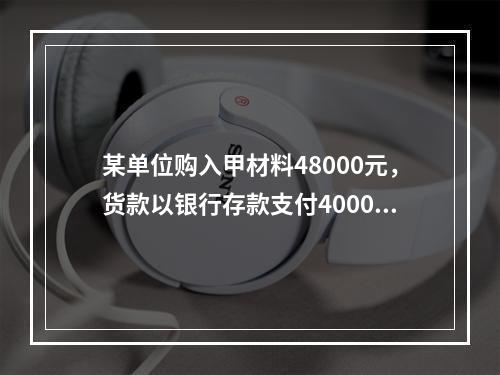 某单位购入甲材料48000元，货款以银行存款支付40000元