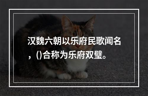 汉魏六朝以乐府民歌闻名，()合称为乐府双璧。