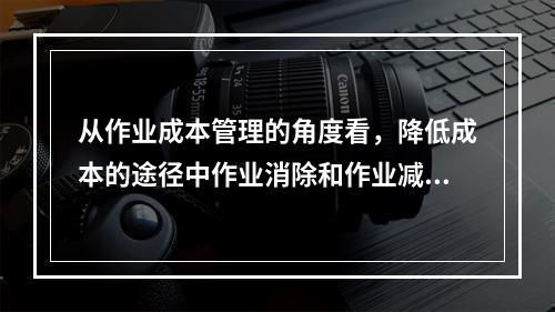 从作业成本管理的角度看，降低成本的途径中作业消除和作业减少是