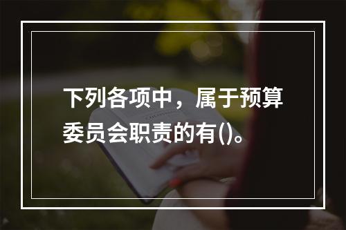 下列各项中，属于预算委员会职责的有()。