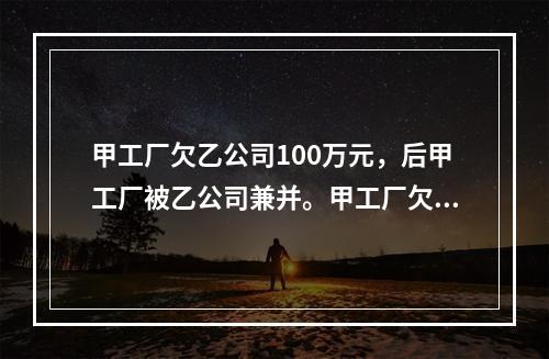 甲工厂欠乙公司100万元，后甲工厂被乙公司兼并。甲工厂欠乙公