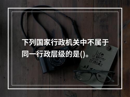 下列国家行政机关中不属于同一行政层级的是()。