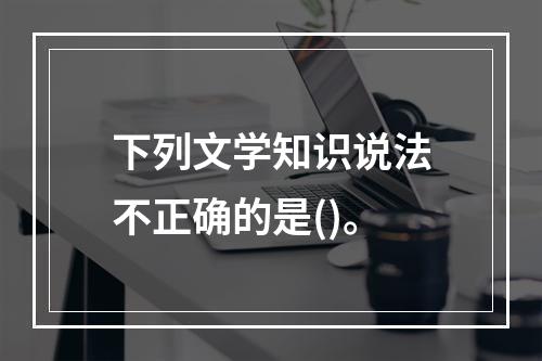 下列文学知识说法不正确的是()。