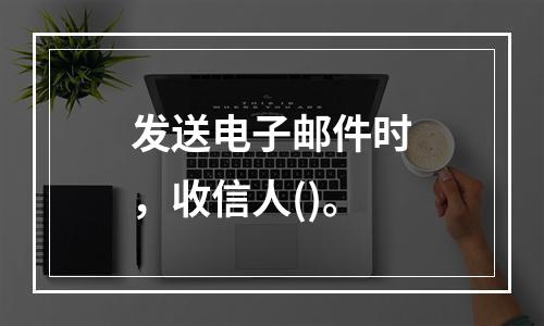 发送电子邮件时，收信人()。