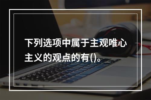 下列选项中属于主观唯心主义的观点的有()。