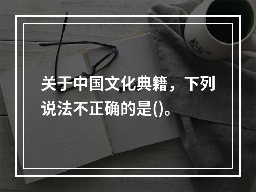 关于中国文化典籍，下列说法不正确的是()。