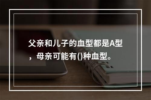 父亲和儿子的血型都是A型，母亲可能有()种血型。