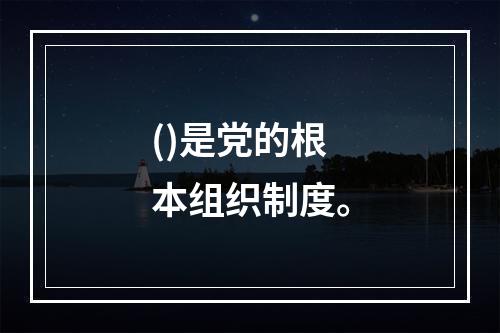 ()是党的根本组织制度。