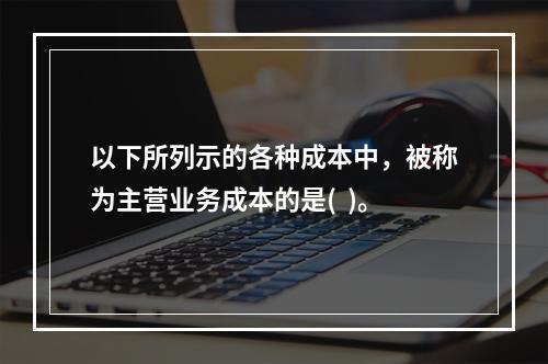 以下所列示的各种成本中，被称为主营业务成本的是(  )。