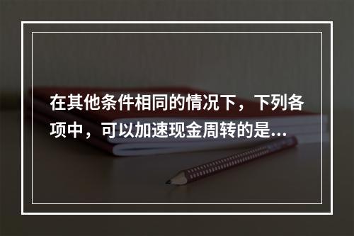 在其他条件相同的情况下，下列各项中，可以加速现金周转的是()