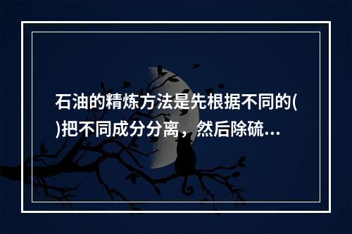 石油的精炼方法是先根据不同的()把不同成分分离，然后除硫再向