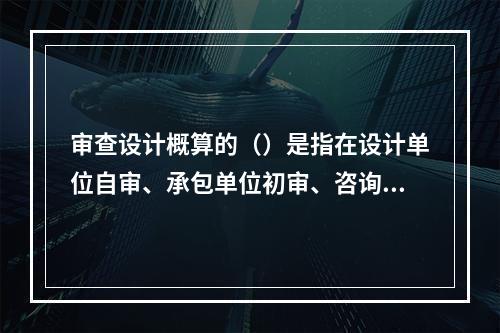 审查设计概算的（）是指在设计单位自审、承包单位初审、咨询单位