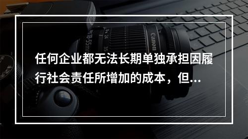 任何企业都无法长期单独承担因履行社会责任所增加的成本，但是不