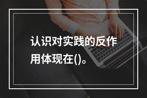 认识对实践的反作用体现在()。