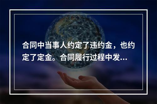 合同中当事人约定了违约金，也约定了定金。合同履行过程中发生违