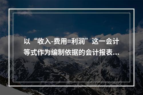 以“收入-费用=利润”这一会计等式作为编制依据的会计报表是(