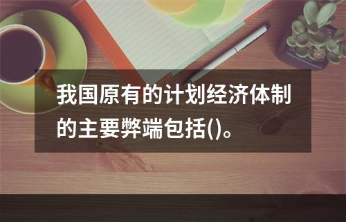 我国原有的计划经济体制的主要弊端包括()。