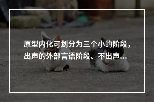 原型内化可划分为三个小的阶段，出声的外部言语阶段、不出声的外