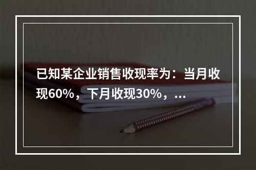 已知某企业销售收现率为：当月收现60%，下月收现30%，再下