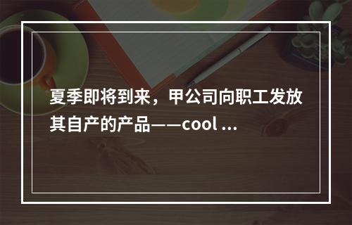 夏季即将到来，甲公司向职工发放其自产的产品——cool 牌空