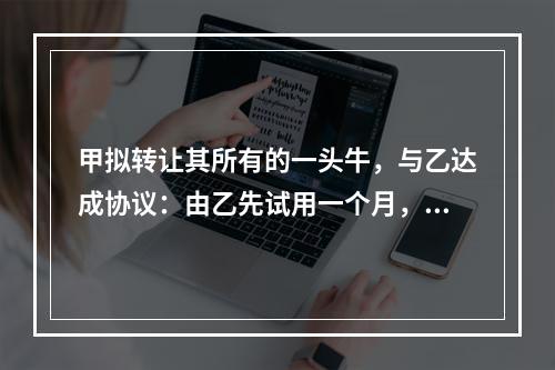 甲拟转让其所有的一头牛，与乙达成协议：由乙先试用一个月，满意