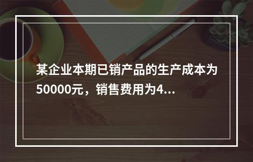 某企业本期已销产品的生产成本为50000元，销售费用为400