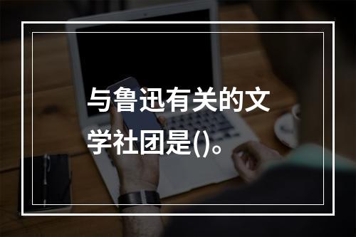 与鲁迅有关的文学社团是()。