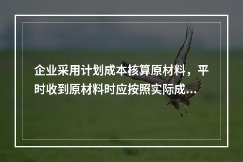 企业采用计划成本核算原材料，平时收到原材料时应按照实际成本借