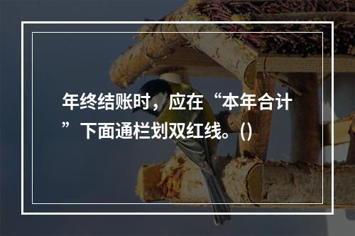 年终结账时，应在“本年合计”下面通栏划双红线。()