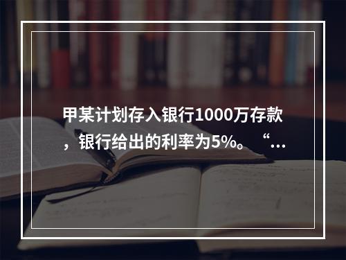 甲某计划存入银行1000万存款，银行给出的利率为5%。“5%