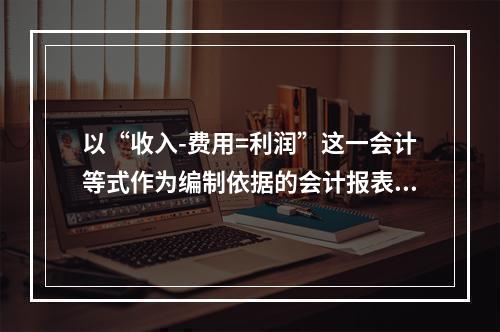 以“收入-费用=利润”这一会计等式作为编制依据的会计报表是(