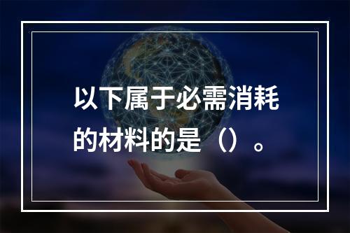 以下属于必需消耗的材料的是（）。