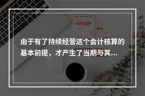 由于有了持续经营这个会计核算的基本前提，才产生了当期与其他期