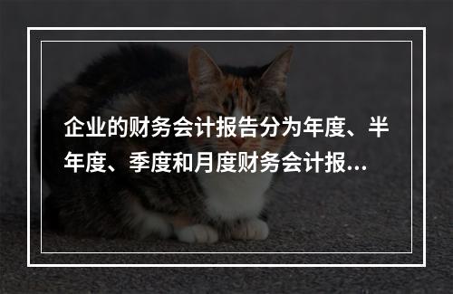 企业的财务会计报告分为年度、半年度、季度和月度财务会计报告。