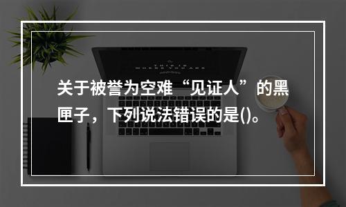 关于被誉为空难“见证人”的黑匣子，下列说法错误的是()。