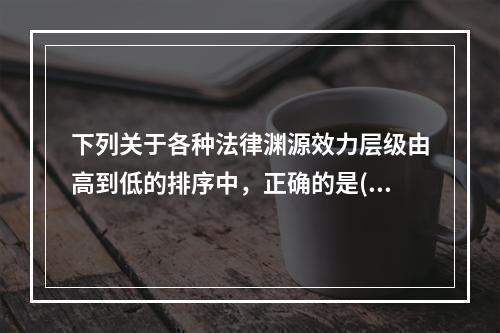 下列关于各种法律渊源效力层级由高到低的排序中，正确的是()。