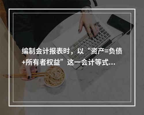 编制会计报表时，以“资产=负债+所有者权益”这一会计等式作为