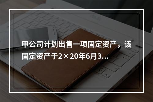 甲公司计划出售一项固定资产，该固定资产于2×20年6月30日