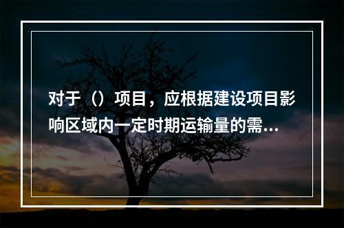 对于（）项目，应根据建设项目影响区域内一定时期运输量的需求预